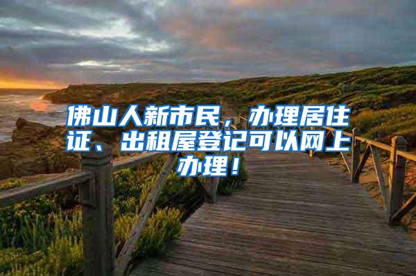 佛山人新市民，办理居住证、出租屋登记可以网上办理！