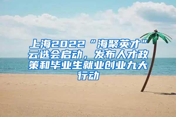 上海2022“海聚英才”云选会启动，发布人才政策和毕业生就业创业九大行动
