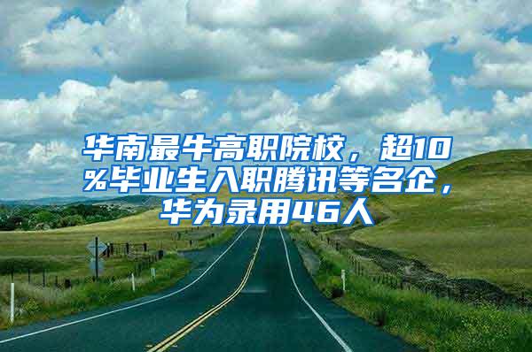 华南最牛高职院校，超10%毕业生入职腾讯等名企，华为录用46人