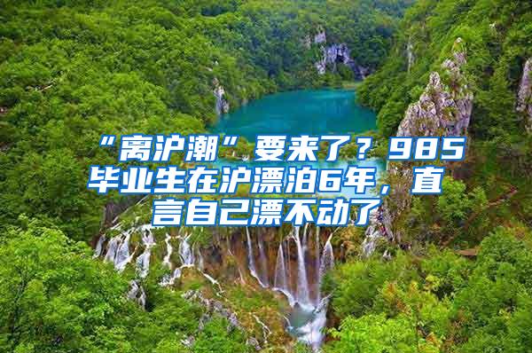 “离沪潮”要来了？985毕业生在沪漂泊6年，直言自己漂不动了