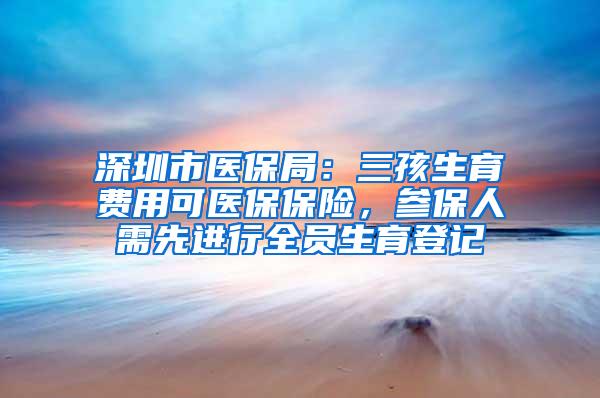 深圳市医保局：三孩生育费用可医保保险，参保人需先进行全员生育登记