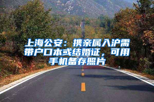 上海公安：携亲属入沪需带户口本或结婚证，可用手机备存照片