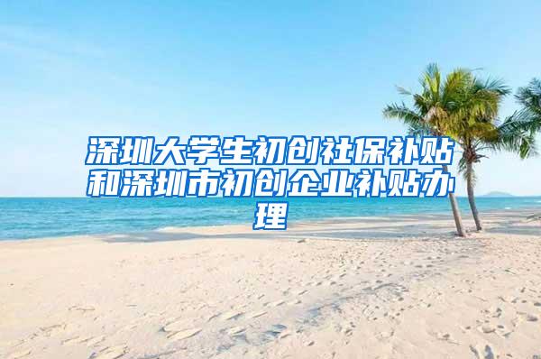 深圳大学生初创社保补贴和深圳市初创企业补贴办理