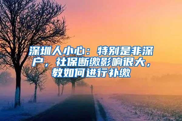 深圳人小心：特别是非深户，社保断缴影响很大，教如何进行补缴