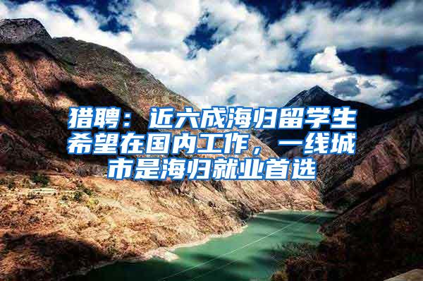 猎聘：近六成海归留学生希望在国内工作，一线城市是海归就业首选