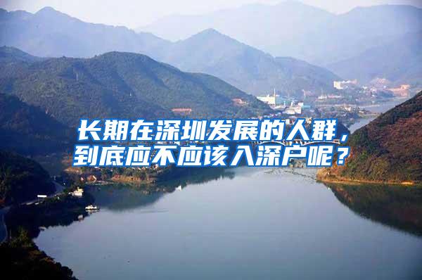 长期在深圳发展的人群，到底应不应该入深户呢？
