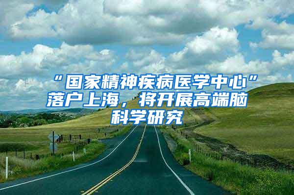 “国家精神疾病医学中心”落户上海，将开展高端脑科学研究