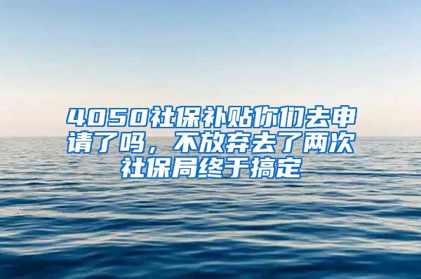 4050社保补贴你们去申请了吗，不放弃去了两次社保局终于搞定
