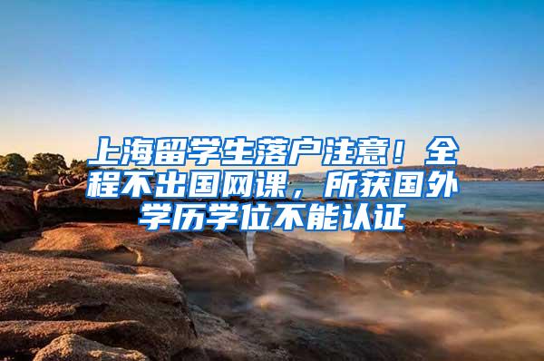上海留学生落户注意！全程不出国网课，所获国外学历学位不能认证