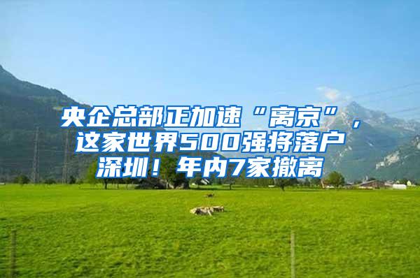央企总部正加速“离京”，这家世界500强将落户深圳！年内7家撤离