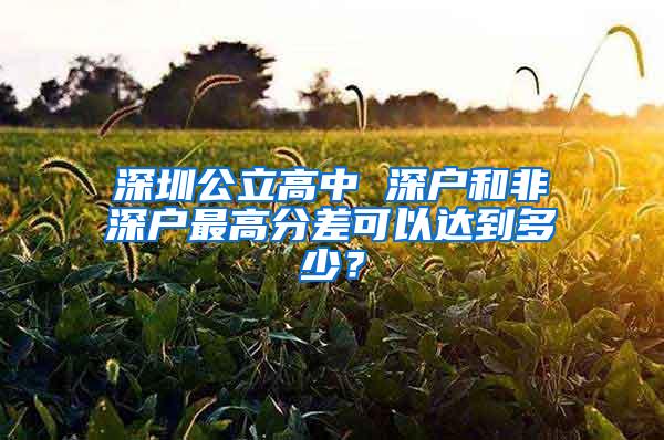 深圳公立高中 深户和非深户最高分差可以达到多少？