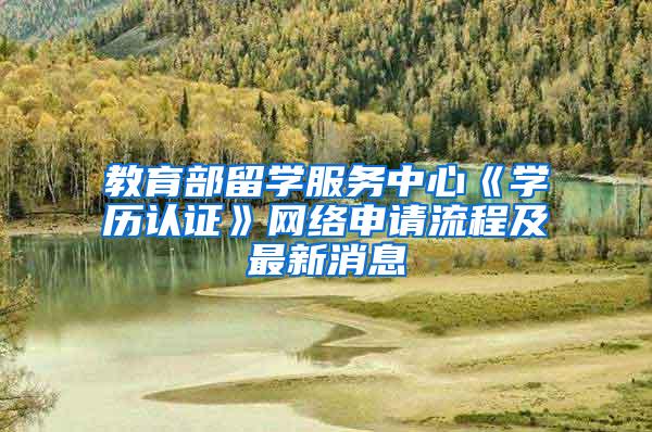 教育部留学服务中心《学历认证》网络申请流程及最新消息