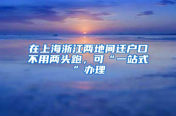 在上海浙江两地间迁户口不用两头跑，可“一站式”办理