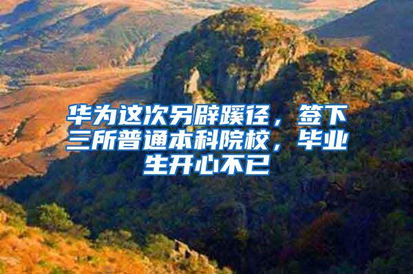 华为这次另辟蹊径，签下三所普通本科院校，毕业生开心不已