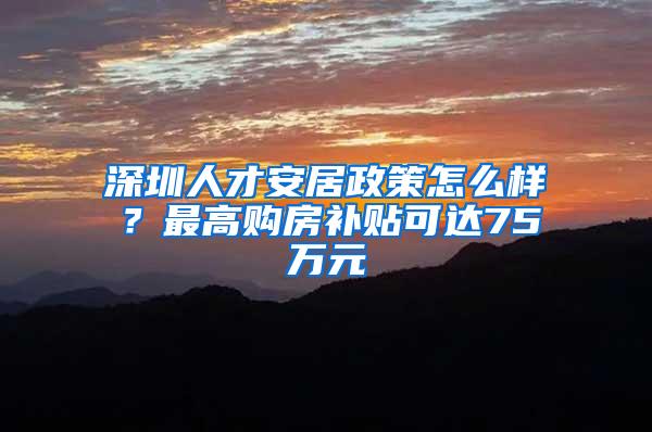 深圳人才安居政策怎么样？最高购房补贴可达75万元