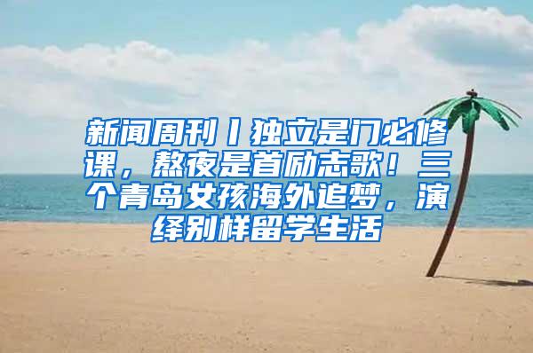 新闻周刊丨独立是门必修课，熬夜是首励志歌！三个青岛女孩海外追梦，演绎别样留学生活