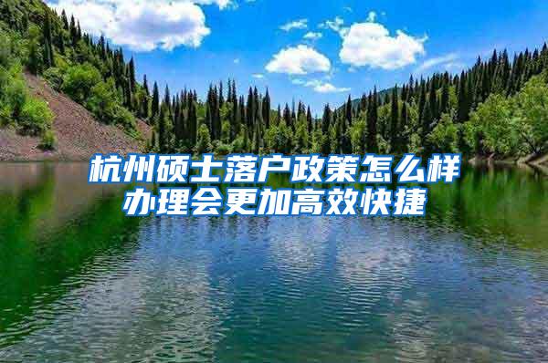 杭州硕士落户政策怎么样办理会更加高效快捷