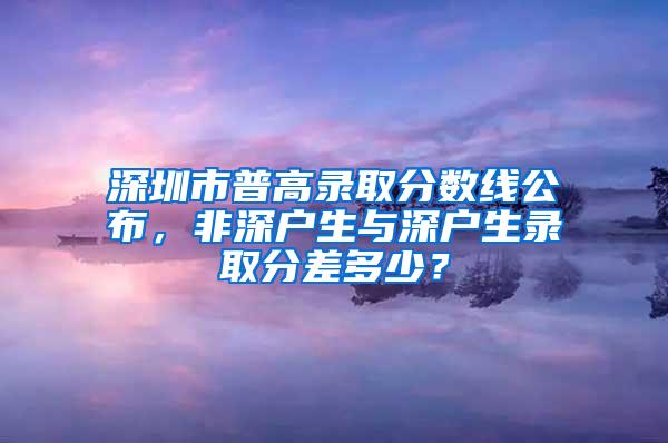 深圳市普高录取分数线公布，非深户生与深户生录取分差多少？