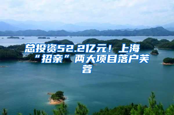 总投资52.2亿元！上海“招亲”两大项目落户芙蓉