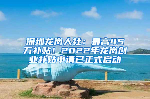 深圳龙岗人社：最高45万补贴！2022年龙岗创业补贴申请已正式启动
