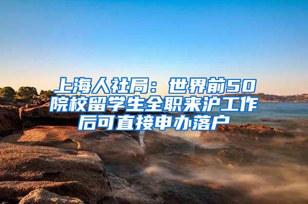 上海人社局：世界前50院校留学生全职来沪工作后可直接申办落户