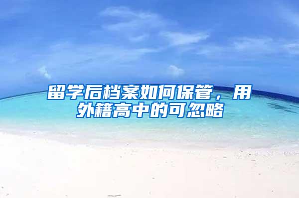 留学后档案如何保管，用外籍高中的可忽略