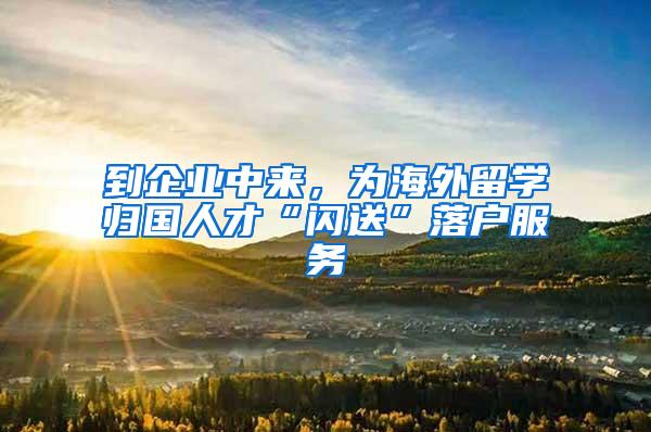 到企业中来，为海外留学归国人才“闪送”落户服务