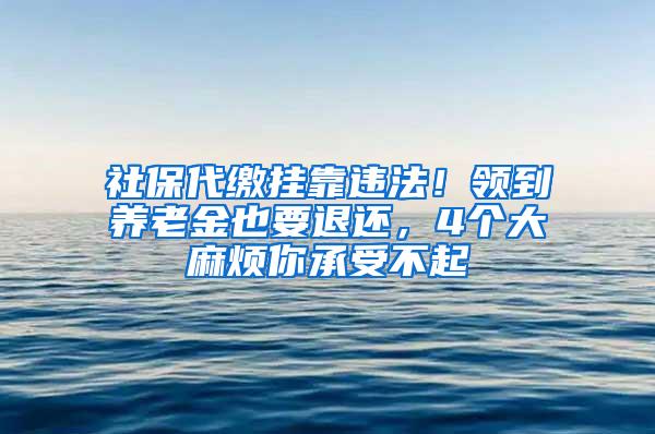 社保代缴挂靠违法！领到养老金也要退还，4个大麻烦你承受不起
