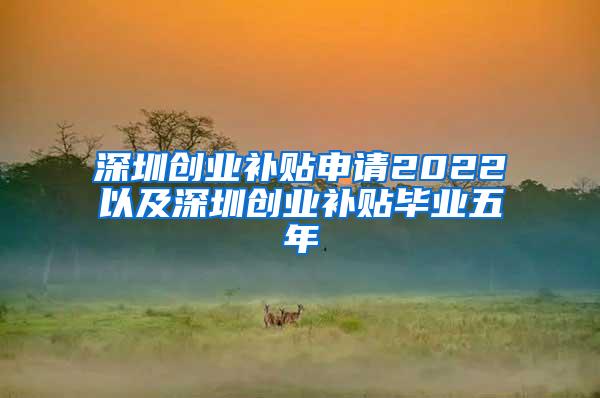 深圳创业补贴申请2022以及深圳创业补贴毕业五年