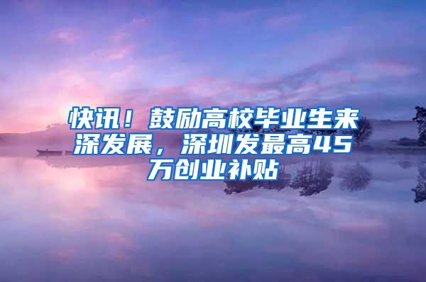 快讯！鼓励高校毕业生来深发展，深圳发最高45万创业补贴