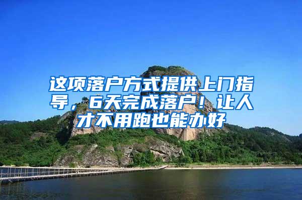 这项落户方式提供上门指导，6天完成落户！让人才不用跑也能办好