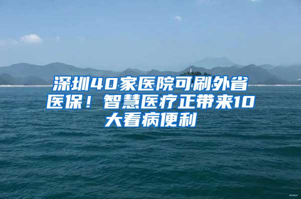深圳40家医院可刷外省医保！智慧医疗正带来10大看病便利