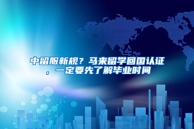中留服新规？马来留学回国认证，一定要先了解毕业时间