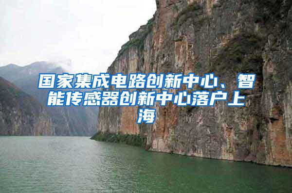 国家集成电路创新中心、智能传感器创新中心落户上海