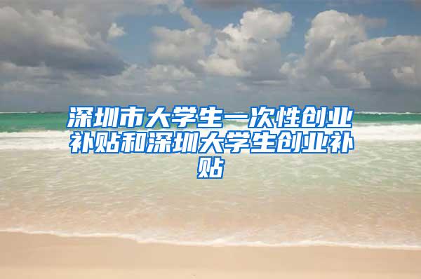 深圳市大学生一次性创业补贴和深圳大学生创业补贴