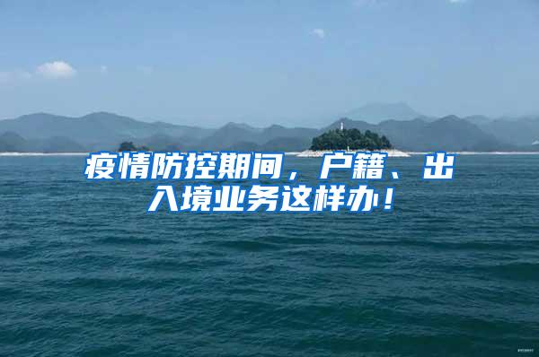 疫情防控期间，户籍、出入境业务这样办！