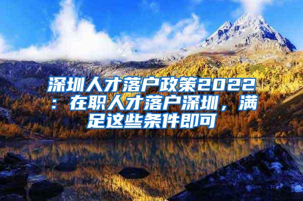 深圳人才落户政策2022：在职人才落户深圳，满足这些条件即可