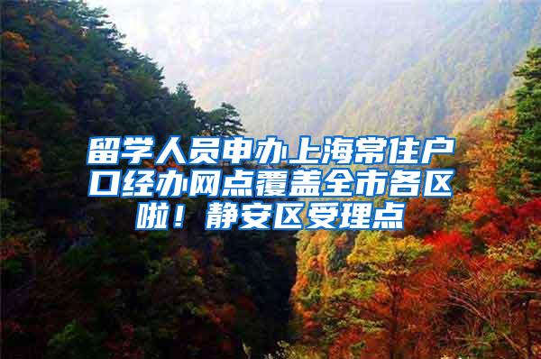 留学人员申办上海常住户口经办网点覆盖全市各区啦！静安区受理点