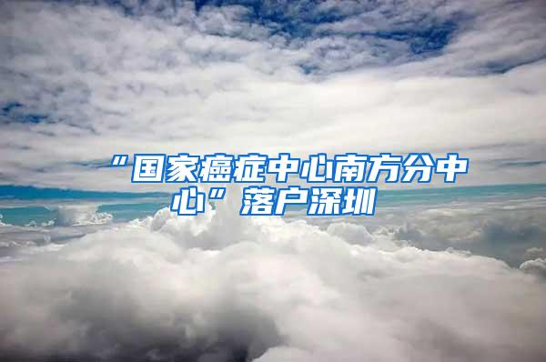 “国家癌症中心南方分中心”落户深圳