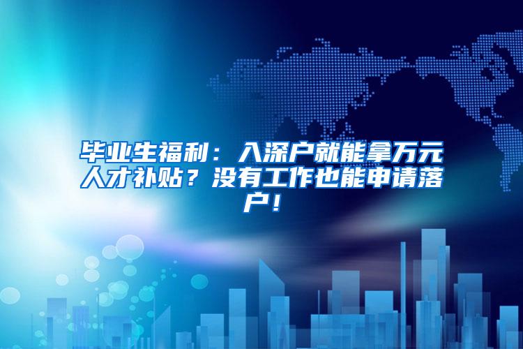 毕业生福利：入深户就能拿万元人才补贴？没有工作也能申请落户！