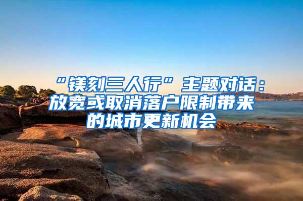 “镁刻三人行”主题对话：放宽或取消落户限制带来的城市更新机会