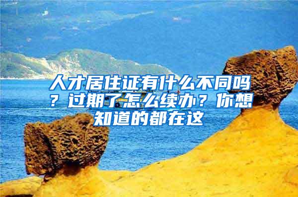 人才居住证有什么不同吗？过期了怎么续办？你想知道的都在这