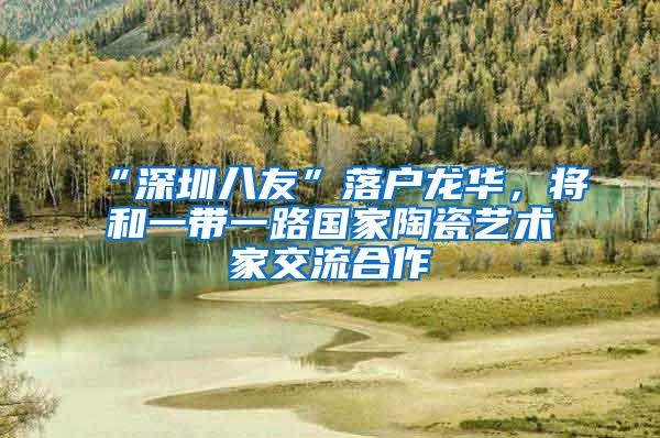 “深圳八友”落户龙华，将和一带一路国家陶瓷艺术家交流合作