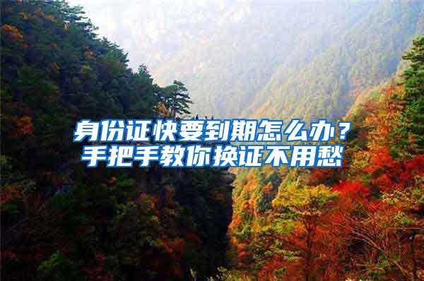 身份证快要到期怎么办？手把手教你换证不用愁