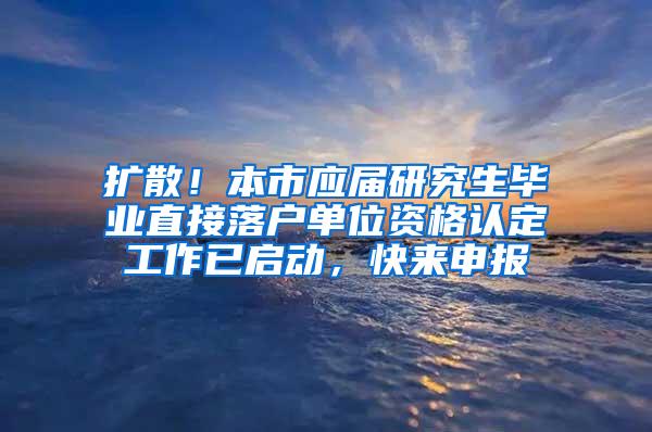 扩散！本市应届研究生毕业直接落户单位资格认定工作已启动，快来申报