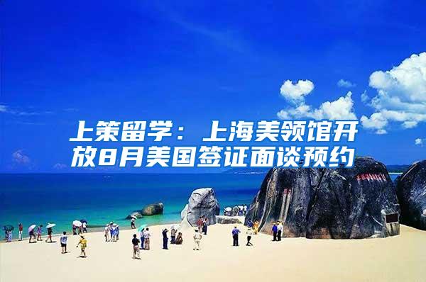 上策留学：上海美领馆开放8月美国签证面谈预约