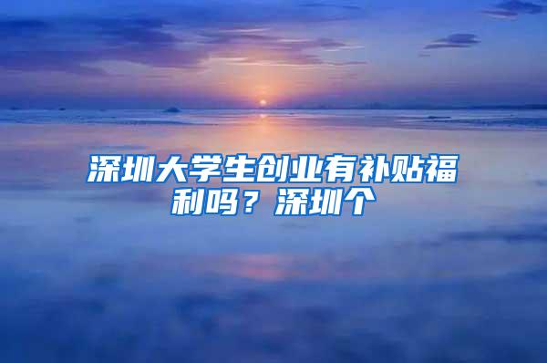 深圳大学生创业有补贴福利吗？深圳个