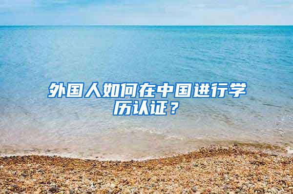 外国人如何在中国进行学历认证？