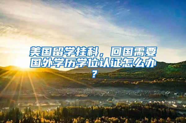 美国留学挂科，回国需要国外学历学位认证怎么办？