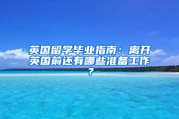 英国留学毕业指南：离开英国前还有哪些准备工作？